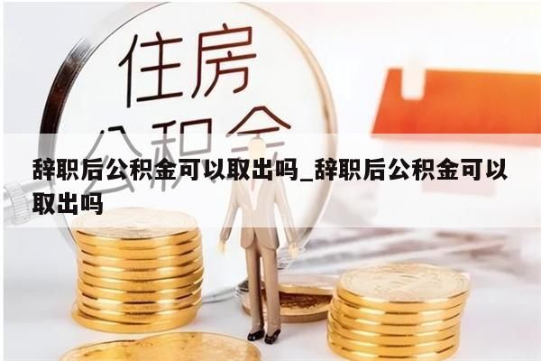 辞职后公积金可以取出吗_辞职后公积金可以取出吗